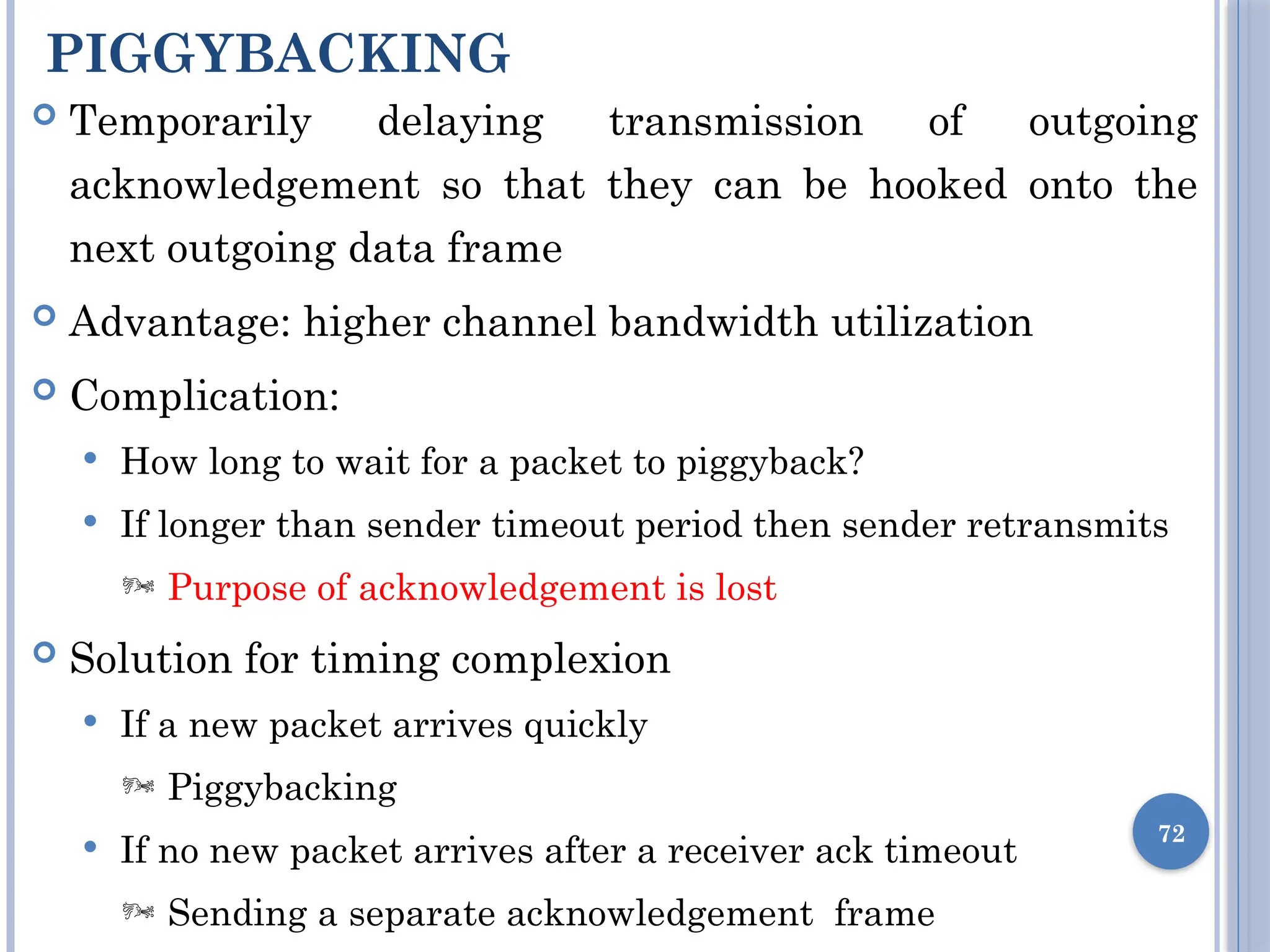 PIGGYBACKING
72
 Temporarily delaying transmission of outgoing
acknowledgement so that they can be hooked onto the
next outgoing data frame
 Advantage: higher channel bandwidth utilization
 Complication:
 How long to wait for a packet to piggyback?
 If longer than sender timeout period then sender retransmits
 Purpose of acknowledgement is lost
 Solution for timing complexion
 If a new packet arrives quickly
 Piggybacking
 If no new packet arrives after a receiver ack timeout
 Sending a separate acknowledgement frame
 