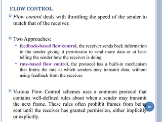 FLOW CONTROL
 Flow control deals with throttling the speed of the sender to
match that of the receiver.
 Two Approaches:
 feedback-based flow control, the receiver sends back information
to the sender giving it permission to send more data or at least
telling the sender how the receiver is doing
 rate-based flow control, the protocol has a built-in mechanism
that limits the rate at which senders may transmit data, without
using feedback from the receiver.
 Various Flow Control schemes uses a common protocol that
contains well-defined rules about when a sender may transmit
the next frame. These rules often prohibit frames from being
sent until the receiver has granted permission, either implicitly
or explicitly.
20
 