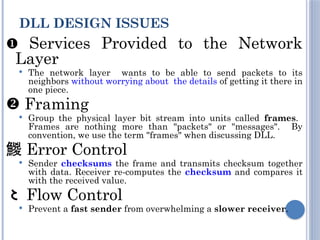  Services Provided to the Network
Layer
 The network layer wants to be able to send packets to its
neighbors without worrying about the details of getting it there in
one piece.
 Framing
 Group the physical layer bit stream into units called frames.
Frames are nothing more than "packets" or "messages". By
convention, we use the term "frames" when discussing DLL.
 Error Control
 Sender checksums the frame and transmits checksum together
with data. Receiver re-computes the checksum and compares it
with the received value.
 Flow Control
 Prevent a fast sender from overwhelming a slower receiver.
DLL DESIGN ISSUES
 