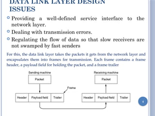 DATA LINK LAYER DESIGN
ISSUES
 Providing a well-defined service interface to the
network layer.
 Dealing with transmission errors.
 Regulating the flow of data so that slow receivers are
not swamped by fast senders
4
For this, the data link layer takes the packets it gets from the network layer and
encapsulates them into frames for transmission. Each frame contains a frame
header, a payload field for holding the packet, and a frame trailer
 