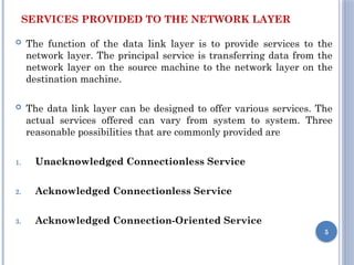 SERVICES PROVIDED TO THE NETWORK LAYER
 The function of the data link layer is to provide services to the
network layer. The principal service is transferring data from the
network layer on the source machine to the network layer on the
destination machine.
 The data link layer can be designed to offer various services. The
actual services offered can vary from system to system. Three
reasonable possibilities that are commonly provided are
1. Unacknowledged Connectionless Service
2. Acknowledged Connectionless Service
3. Acknowledged Connection-Oriented Service
5
 