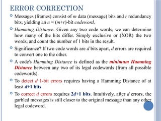 ERROR CORRECTION
 Messages (frames) consist of m data (message) bits and r redundancy
bits, yielding an n = (m+r)-bit codeword.
 Hamming Distance. Given any two code words, we can determine
how many of the bits differ. Simply exclusive or (XOR) the two
words, and count the number of 1 bits in the result.
 Significance? If two code words are d bits apart, d errors are required
to convert one to the other.
 A code's Hamming Distance is defined as the minimum Hamming
Distance between any two of its legal codewords (from all possible
codewords).
 To detect d 1-bit errors requires having a Hamming Distance of at
least d+1 bits.
 To correct d errors requires 2d+1 bits. Intuitively, after d errors, the
garbled messages is still closer to the original message than any other
legal codeword.
 