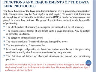 FUNCTIONS AND REQUIREMENTS OF THE DATA
LINK PROTOCOLS
The basic function of the layer is to transmit frames over a physical communication
link. Transmission may be half duplex or full duplex. To ensure that frames are
delivered free of errors to the destination station (IMP) a number of requirements are
placed on a data link protocol. The protocol (control mechanism) should be capable
of performing:
 The identification of a frame (i.e. recognise the first and last bits of a frame).
 The transmission of frames of any length up to a given maximum. Any bit pattern
is permitted in a frame.
 The detection of transmission errors.
 The retransmission of frames which were damaged by errors.
 The assurance that no frames were lost.
 In a multidrop configuration -> Some mechanism must be used for preventing
conflicts caused by simultaneous transmission by many stations.
 The detection of failure or abnormal situations for control and monitoring
purposes.
It should be noted that as far as layer 2 is concerned a host message is pure data, every
single bit of which is to be delivered to the other host. The frame header pertains to layer 2
and is never given to the host.
59
 