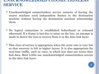 UNACKNOWLEDGED CONNECTIONLESS
SERVICE
 Unacknowledged connectionless service consists of having the
source machine send independent frames to the destination
machine without having the destination machine acknowledge
them.
 No logical connection is established beforehand or released
afterward. If a frame is lost due to noise on the line, no attempt is
made to detect the loss or recover from it in the data link layer.
 This class of service is appropriate when the error rate is very low
so that recovery is left to higher layers. It is also appropriate for
real-time traffic, such as voice, in which late data are worse than
bad data. Most LANs use unacknowledged connectionless service
in the data link layer.
6
 
