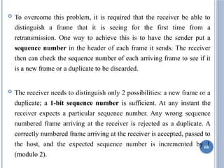  To overcome this problem, it is required that the receiver be able to
distinguish a frame that it is seeing for the first time from a
retransmission. One way to achieve this is to have the sender put a
sequence number in the header of each frame it sends. The receiver
then can check the sequence number of each arriving frame to see if it
is a new frame or a duplicate to be discarded.
 The receiver needs to distinguish only 2 possibilities: a new frame or a
duplicate; a 1-bit sequence number is sufficient. At any instant the
receiver expects a particular sequence number. Any wrong sequence
numbered frame arriving at the receiver is rejected as a duplicate. A
correctly numbered frame arriving at the receiver is accepted, passed to
the host, and the expected sequence number is incremented by 1
(modulo 2).
66
 