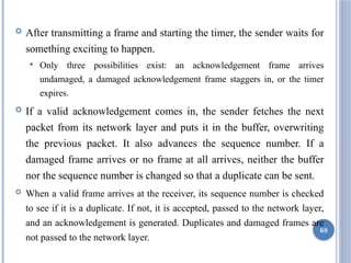  After transmitting a frame and starting the timer, the sender waits for
something exciting to happen.
 Only three possibilities exist: an acknowledgement frame arrives
undamaged, a damaged acknowledgement frame staggers in, or the timer
expires.
 If a valid acknowledgement comes in, the sender fetches the next
packet from its network layer and puts it in the buffer, overwriting
the previous packet. It also advances the sequence number. If a
damaged frame arrives or no frame at all arrives, neither the buffer
nor the sequence number is changed so that a duplicate can be sent.
 When a valid frame arrives at the receiver, its sequence number is checked
to see if it is a duplicate. If not, it is accepted, passed to the network layer,
and an acknowledgement is generated. Duplicates and damaged frames are
not passed to the network layer.
68
 