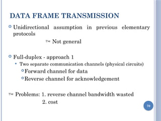 DATA FRAME TRANSMISSION
70
 Unidirectional assumption in previous elementary
protocols
 Not general
 Full-duplex - approach 1
 Two separate communication channels (physical circuits)
Forward channel for data
Reverse channel for acknowledgement
 Problems: 1. reverse channel bandwidth wasted
2. cost
 