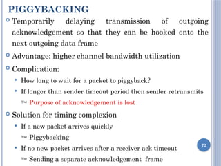 PIGGYBACKING
72
 Temporarily delaying transmission of outgoing
acknowledgement so that they can be hooked onto the
next outgoing data frame
 Advantage: higher channel bandwidth utilization
 Complication:
 How long to wait for a packet to piggyback?
 If longer than sender timeout period then sender retransmits
 Purpose of acknowledgement is lost
 Solution for timing complexion
 If a new packet arrives quickly
 Piggybacking
 If no new packet arrives after a receiver ack timeout
 Sending a separate acknowledgement frame
 