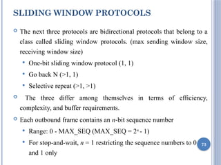 SLIDING WINDOW PROTOCOLS
 The next three protocols are bidirectional protocols that belong to a
class called sliding window protocols. (max sending window size,
receiving window size)
 One-bit sliding window protocol (1, 1)
 Go back N (>1, 1)
 Selective repeat (>1, >1)
 The three differ among themselves in terms of efficiency,
complexity, and buffer requirements.
 Each outbound frame contains an n-bit sequence number
 Range: 0 - MAX_SEQ (MAX_SEQ = 2n
- 1)
 For stop-and-wait, n = 1 restricting the sequence numbers to 0
and 1 only
73
 