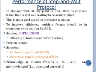 86
• In stop-and-wait, at any point in time, there is only one
frame that is sent and waiting to be acknowledged.
• This is not a good use of transmission medium.
• To improve efficiency, multiple frames should be in
transition while waiting for ACK.
 Solution: PIPELINING
 Allowing w frames sent before blocking
 Problem: errors
 Solutions
 Go back n protocol (GNP)
 Selective repeat protocol (SRP)
Acknowledge n means frames n, n-1, n-2,… are
acknowledged (i.e., received correctly)
Performance of Stop-and-Wait
Protocol
 