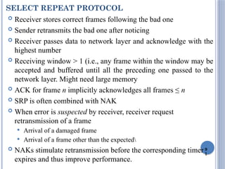 9
1
SELECT REPEAT PROTOCOL
 Receiver stores correct frames following the bad one
 Sender retransmits the bad one after noticing
 Receiver passes data to network layer and acknowledge with the
highest number
 Receiving window > 1 (i.e., any frame within the window may be
accepted and buffered until all the preceding one passed to the
network layer. Might need large memory
 ACK for frame n implicitly acknowledges all frames ≤ n
 SRP is often combined with NAK
 When error is suspected by receiver, receiver request
retransmission of a frame
 Arrival of a damaged frame
 Arrival of a frame other than the expected
 NAKs stimulate retransmission before the corresponding timer
expires and thus improve performance.
 