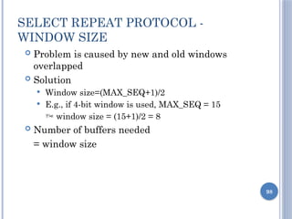 98
SELECT REPEAT PROTOCOL -
WINDOW SIZE
 Problem is caused by new and old windows
overlapped
 Solution
 Window size=(MAX_SEQ+1)/2
 E.g., if 4-bit window is used, MAX_SEQ = 15
 window size = (15+1)/2 = 8
 Number of buffers needed
= window size
 