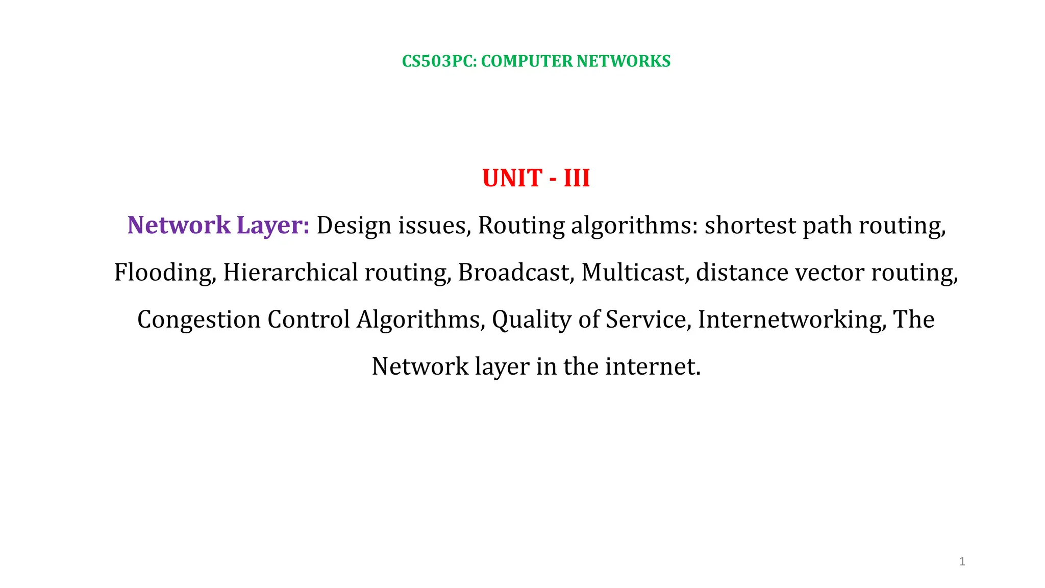 CS503PC: COMPUTER NETWORKS
UNIT - III
Network Layer: Design issues, Routing algorithms: shortest path routing,
Flooding, Hierarchical routing, Broadcast, Multicast, distance vector routing,
Congestion Control Algorithms, Quality of Service, Internetworking, The
Network layer in the internet.
1
 