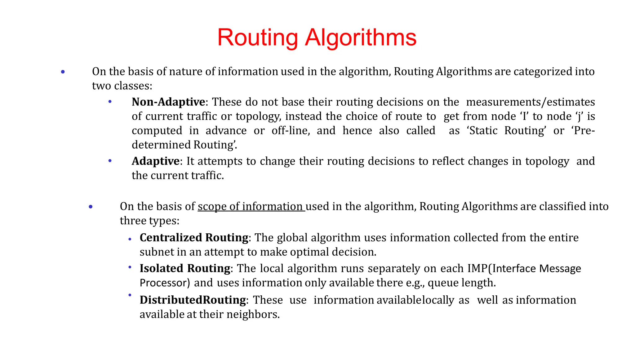 Routing Algorithms
• On the basis of nature of information used in the algorithm, Routing Algorithms are categorized into
two classes:
• Non-Adaptive: These do not base their routing decisions on the measurements/estimates
of current traffic or topology, instead the choice of route to get from node ‘I’ to node ‘j’ is
computed in advance or off-line, and hence also called as ‘Static Routing’ or ‘Pre-
determined Routing’.
• Adaptive: It attempts to change their routing decisions to reflect changes in topology and
the current traffic.
•
•
•
• On the basis of scope of information used in the algorithm, Routing Algorithms are classified into
three types:
Centralized Routing: The global algorithm uses information collected from the entire
subnet in an attempt to make optimal decision.
Isolated Routing: The local algorithm runs separately on each IMP(Interface Message
Processor) and uses information only available there e.g., queue length.
DistributedRouting: These use information availablelocally as well as information
available at their neighbors.
 