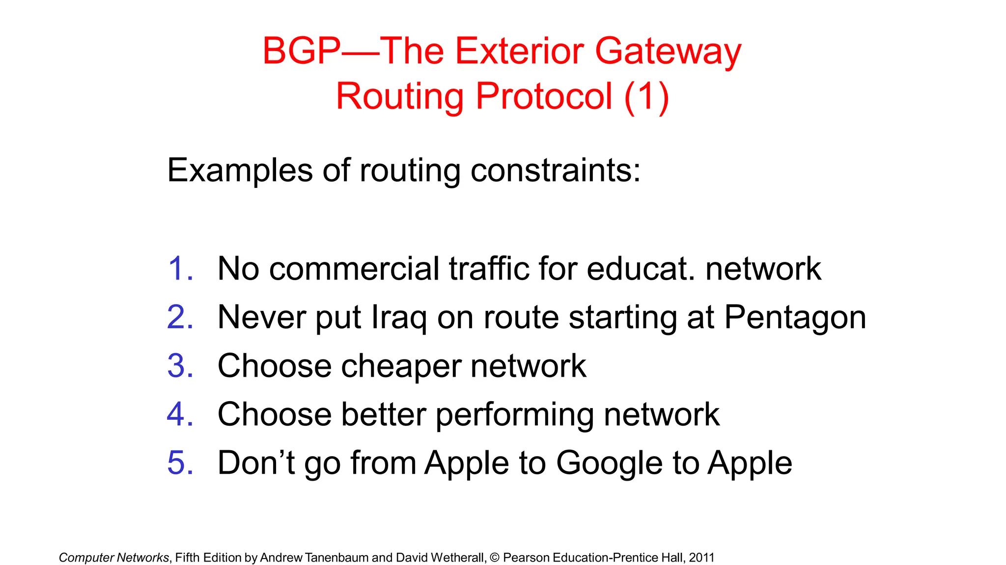 Computer Networks, Fifth Edition by Andrew Tanenbaum and David Wetherall, © Pearson Education-Prentice Hall, 2011
BGP—The Exterior Gateway
Routing Protocol (1)
Examples of routing constraints:
1. No commercial traffic for educat. network
2. Never put Iraq on route starting at Pentagon
3. Choose cheaper network
4. Choose better performing network
5. Don’t go from Apple to Google to Apple
 