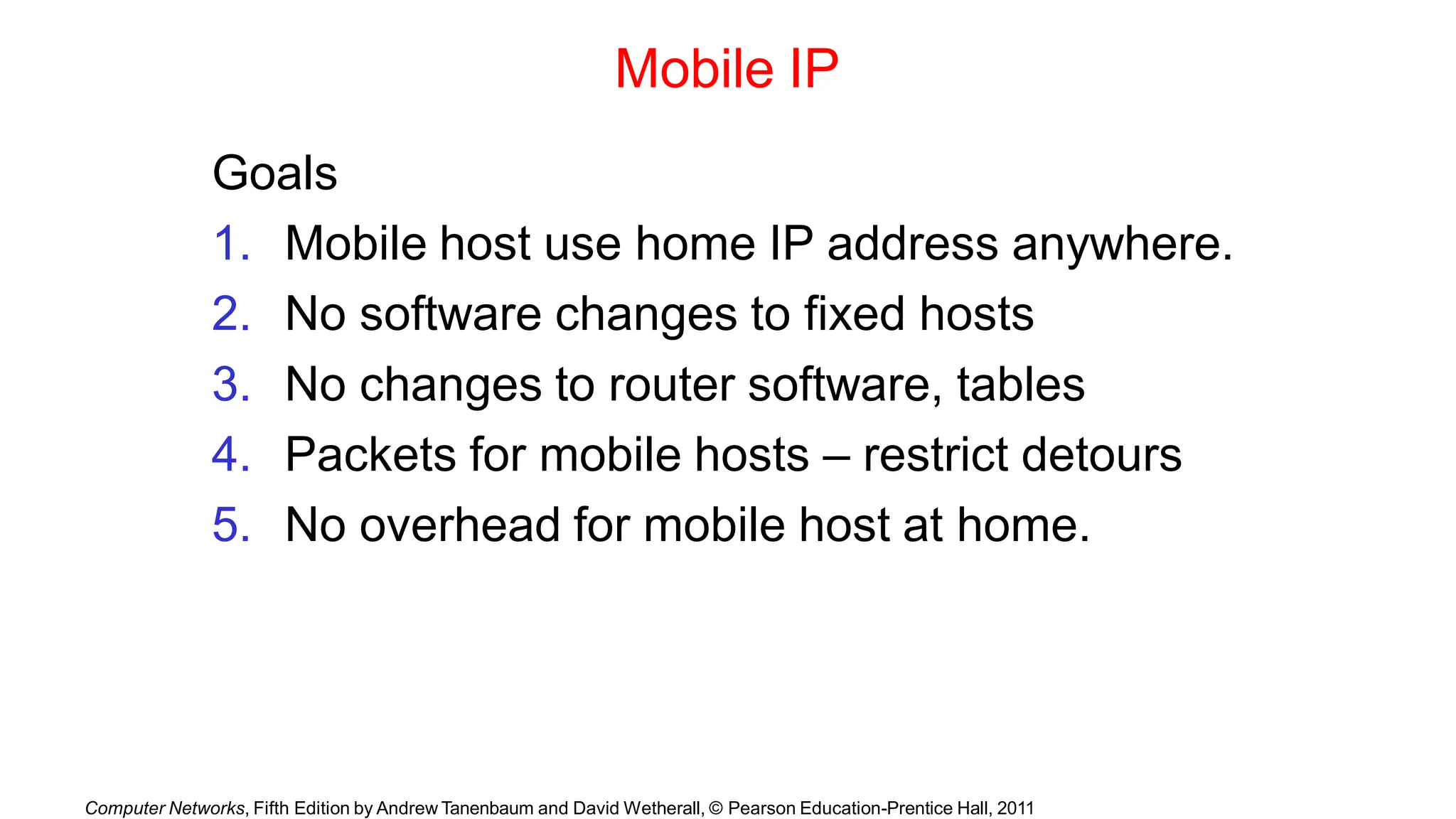 Computer Networks, Fifth Edition by Andrew Tanenbaum and David Wetherall, © Pearson Education-Prentice Hall, 2011
Mobile IP
Goals
1. Mobile host use home IP address anywhere.
2. No software changes to fixed hosts
3. No changes to router software, tables
4. Packets for mobile hosts – restrict detours
5. No overhead for mobile host at home.
 