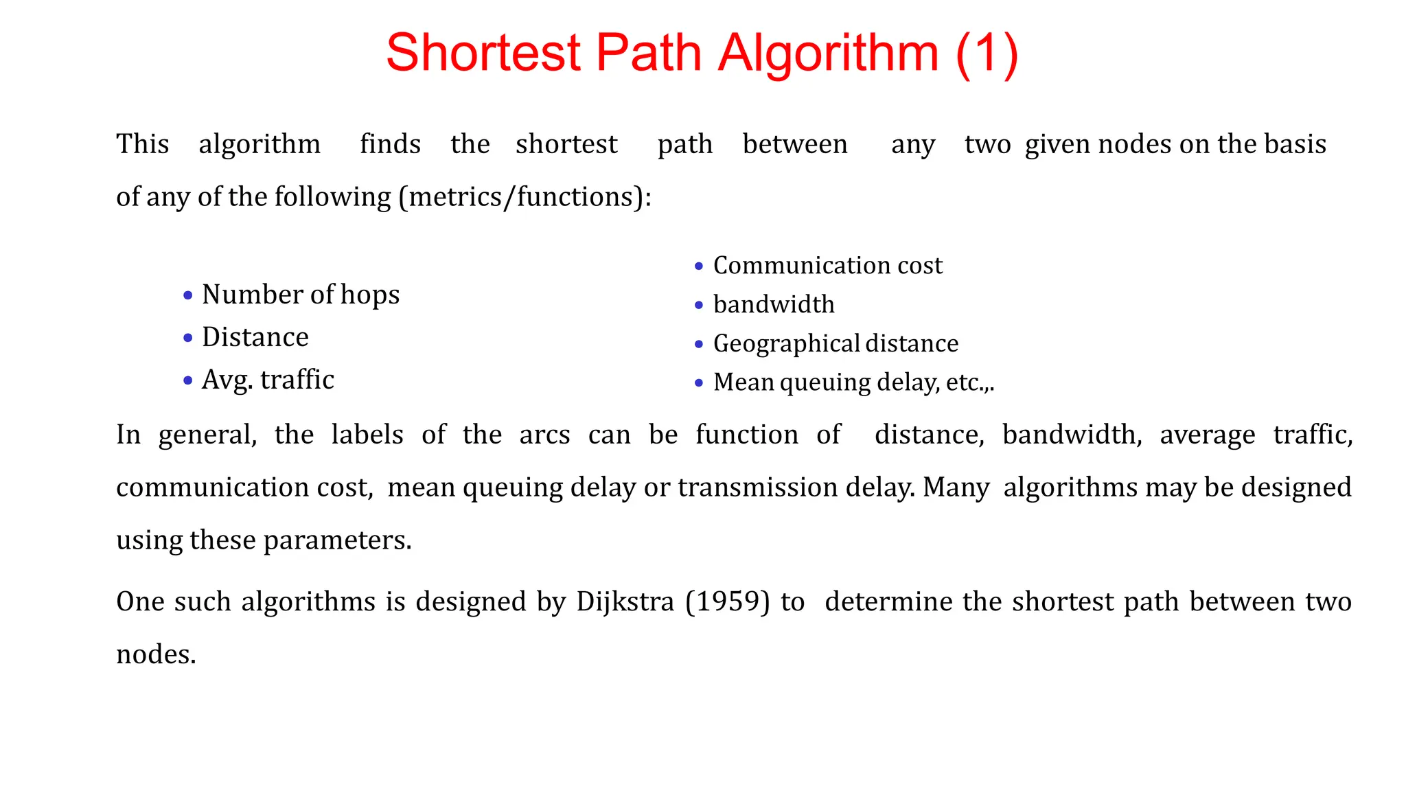 Shortest Path Algorithm (1)
This algorithm finds the shortest path between any two given nodes on the basis
of any of the following (metrics/functions):
• Number of hops
• Distance
• Avg. traffic
In general, the labels of the arcs can be function of distance, bandwidth, average traffic,
communication cost, mean queuing delay or transmission delay. Many algorithms may be designed
using these parameters.
One such algorithms is designed by Dijkstra (1959) to determine the shortest path between two
nodes.
• Communication cost
• bandwidth
• Geographicaldistance
• Mean queuing delay, etc.,.
 