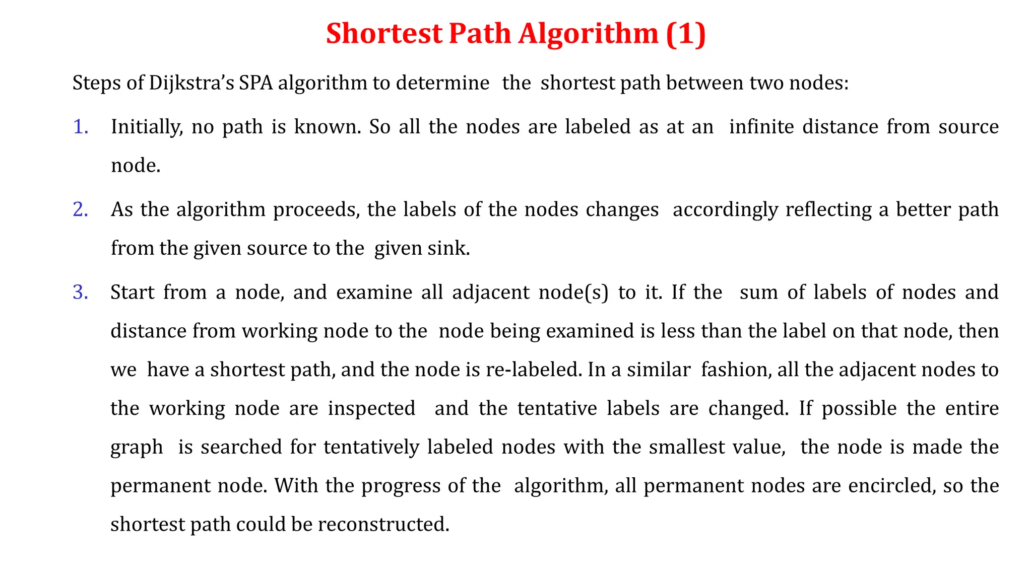 Shortest Path Algorithm (1)
Steps of Dijkstra’s SPA algorithm to determine the shortest path between two nodes:
1. Initially, no path is known. So all the nodes are labeled as at an infinite distance from source
node.
2. As the algorithm proceeds, the labels of the nodes changes accordingly reflecting a better path
from the given source to the given sink.
3. Start from a node, and examine all adjacent node(s) to it. If the sum of labels of nodes and
distance from working node to the node being examined is less than the label on that node, then
we have a shortest path, and the node is re-labeled. In a similar fashion, all the adjacent nodes to
the working node are inspected and the tentative labels are changed. If possible the entire
graph is searched for tentatively labeled nodes with the smallest value, the node is made the
permanent node. With the progress of the algorithm, all permanent nodes are encircled, so the
shortest path could be reconstructed.
 