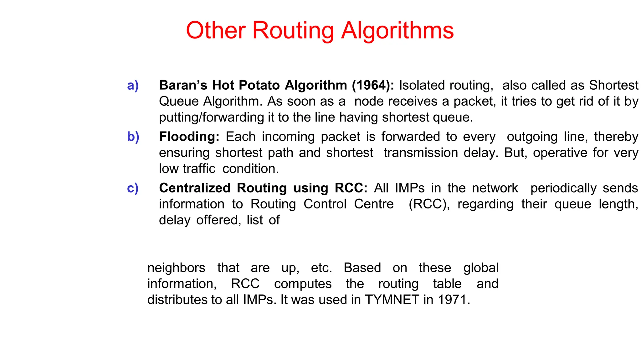 Other Routing Algorithms
a) Baran’s Hot Potato Algorithm (1964): Isolated routing, also called as Shortest
Queue Algorithm. As soon as a node receives a packet, it tries to get rid of it by
putting/forwarding it to the line having shortest queue.
b) Flooding: Each incoming packet is forwarded to every outgoing line, thereby
ensuring shortest path and shortest transmission delay. But, operative for very
low traffic condition.
c) Centralized Routing using RCC: All IMPs in the network periodically sends
information to Routing Control Centre (RCC), regarding their queue length,
delay offered, list of
neighbors that are up, etc. Based on these
information, RCC computes the routing table
global
and
distributes to all IMPs. It was used in TYMNET in 1971.
 