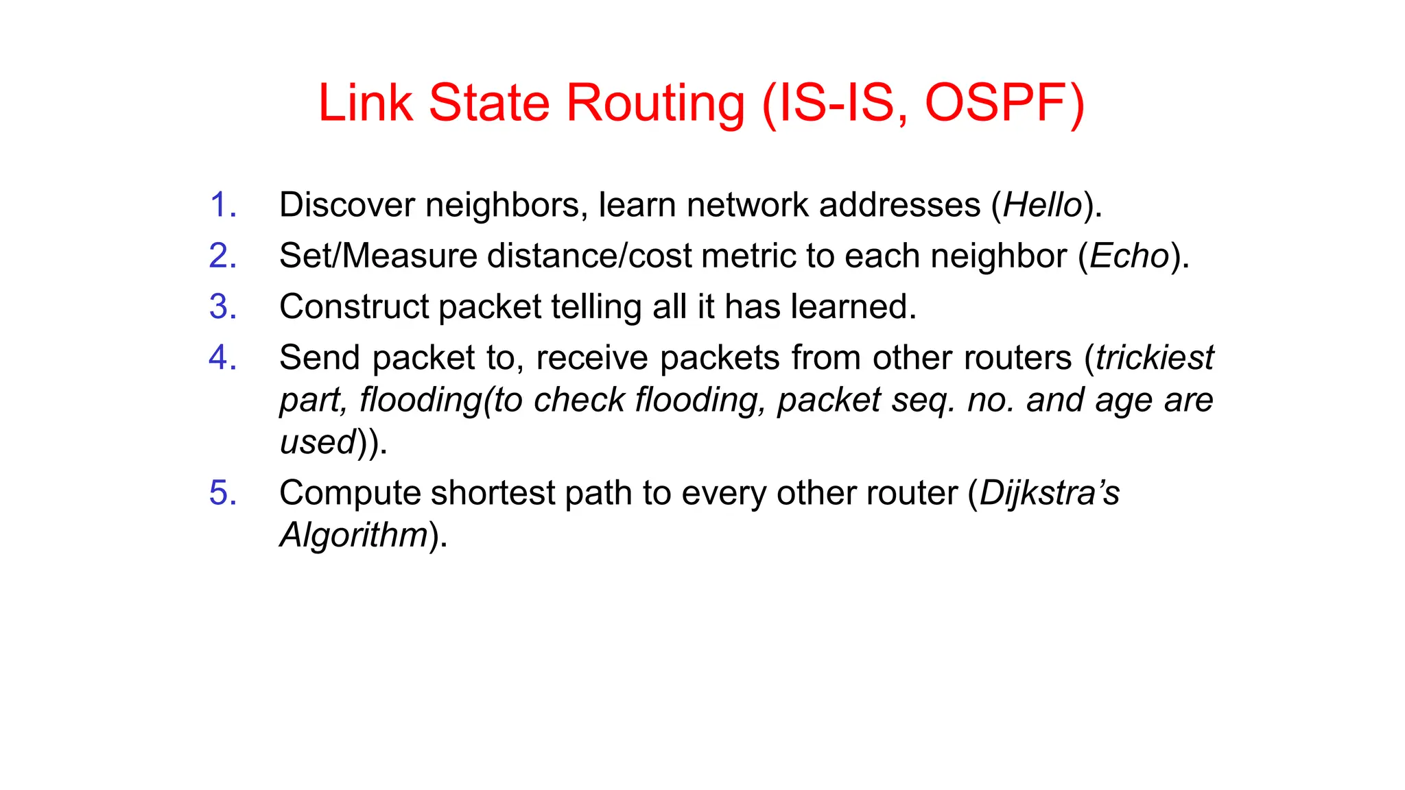 Link State Routing (IS-IS, OSPF)
1. Discover neighbors, learn network addresses (Hello).
2. Set/Measure distance/cost metric to each neighbor (Echo).
3. Construct packet telling all it has learned.
4. Send packet to, receive packets from other routers (trickiest
part, flooding(to check flooding, packet seq. no. and age are
used)).
5. Compute shortest path to every other router (Dijkstra’s
Algorithm).
 