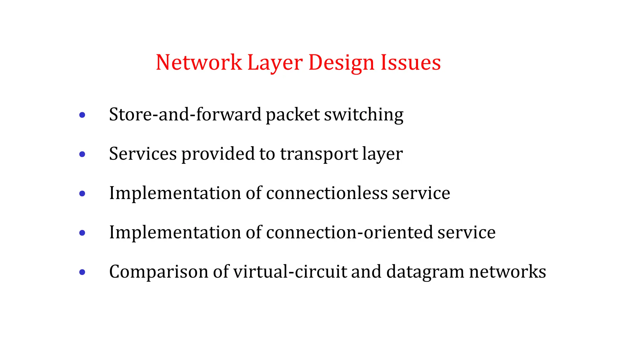 Network Layer Design Issues
• Store-and-forward packet switching
• Services provided to transport layer
• Implementation of connectionless service
• Implementation of connection-oriented service
• Comparison of virtual-circuit and datagram networks
 