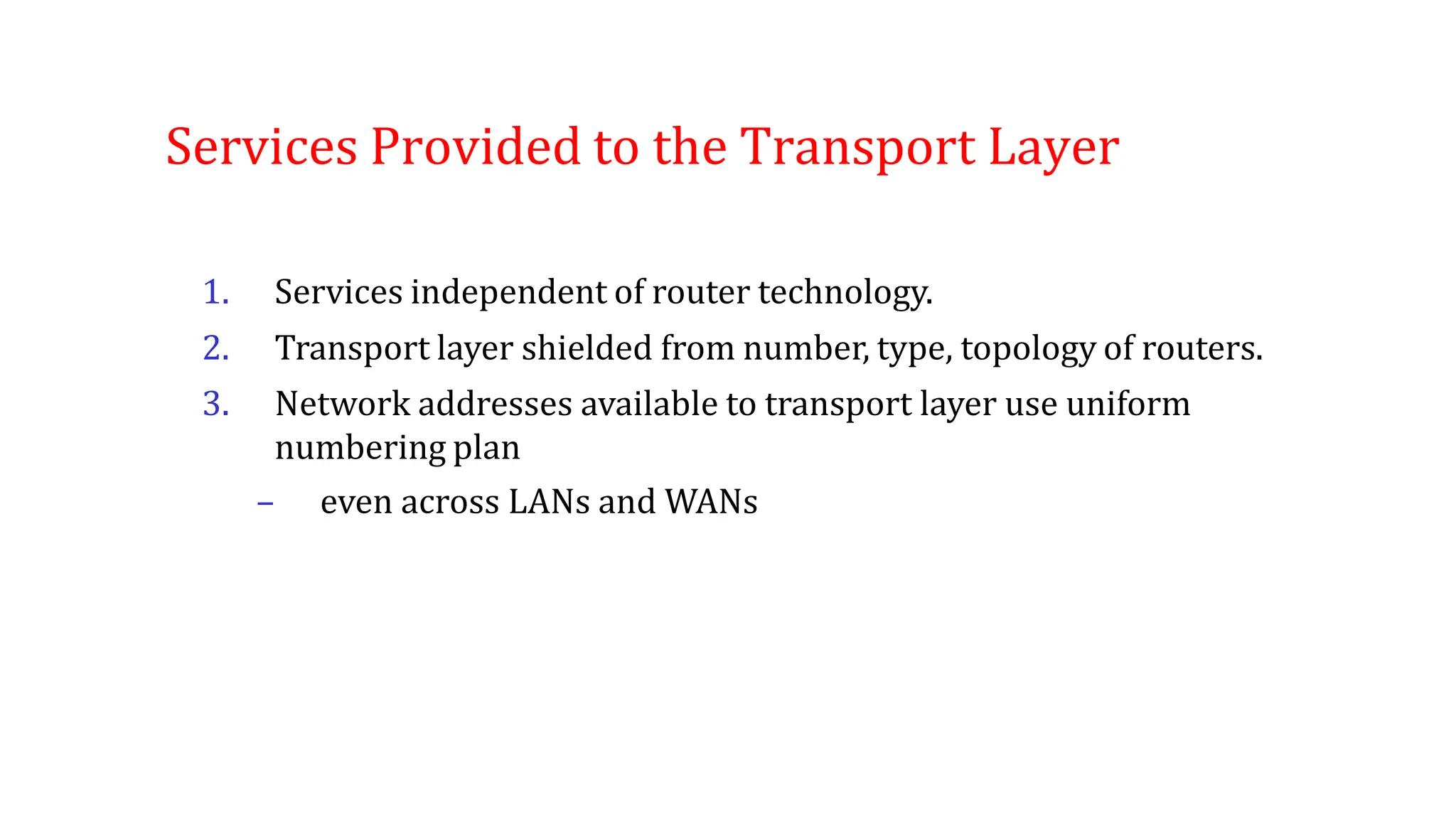 Services Provided to the Transport Layer
1. Services independent of router technology.
2. Transport layer shielded from number, type, topology of routers.
3. Network addresses available to transport layer use uniform
numbering plan
– even across LANs and WANs
 
