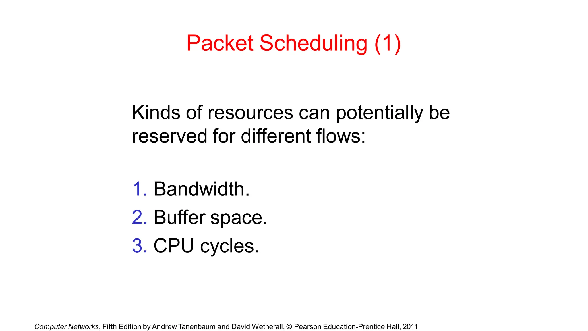 Computer Networks, Fifth Edition by Andrew Tanenbaum and David Wetherall, © Pearson Education-Prentice Hall, 2011
Packet Scheduling (1)
Kinds of resources can potentially be
reserved for different flows:
1. Bandwidth.
2. Buffer space.
3. CPU cycles.
 
