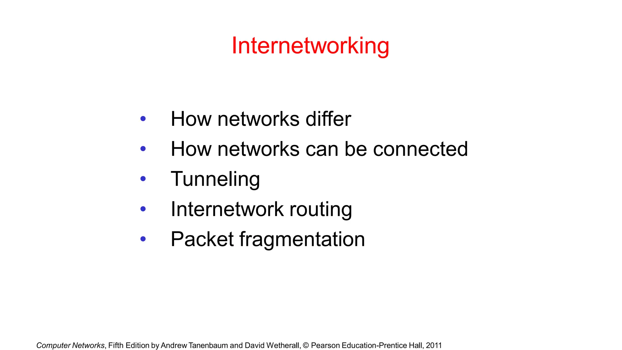 Computer Networks, Fifth Edition by Andrew Tanenbaum and David Wetherall, © Pearson Education-Prentice Hall, 2011
Internetworking
• How networks differ
• How networks can be connected
• Tunneling
• Internetwork routing
• Packet fragmentation
 