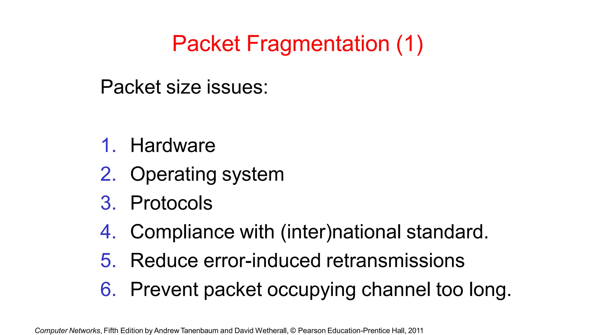 Computer Networks, Fifth Edition by Andrew Tanenbaum and David Wetherall, © Pearson Education-Prentice Hall, 2011
Packet Fragmentation (1)
Packet size issues:
1. Hardware
2. Operating system
3. Protocols
4. Compliance with (inter)national standard.
5. Reduce error-induced retransmissions
6. Prevent packet occupying channel too long.
 