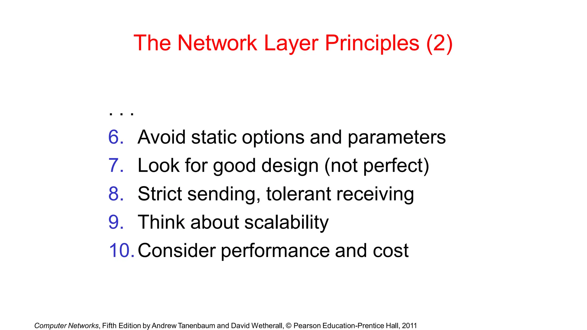 Computer Networks, Fifth Edition by Andrew Tanenbaum and David Wetherall, © Pearson Education-Prentice Hall, 2011
The Network Layer Principles (2)
. . .
6. Avoid static options and parameters
7. Look for good design (not perfect)
8. Strict sending, tolerant receiving
9. Think about scalability
10.Consider performance and cost
 