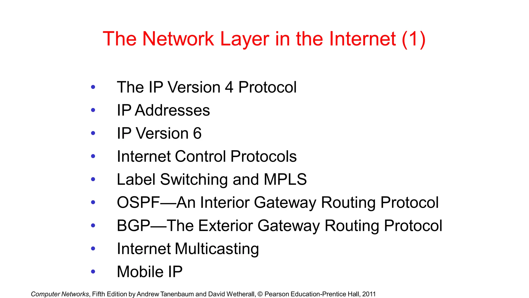 Computer Networks, Fifth Edition by Andrew Tanenbaum and David Wetherall, © Pearson Education-Prentice Hall, 2011
The Network Layer in the Internet (1)
• The IP Version 4 Protocol
• IP Addresses
• IP Version 6
• Internet Control Protocols
• Label Switching and MPLS
• OSPF—An Interior Gateway Routing Protocol
• BGP—The Exterior Gateway Routing Protocol
• Internet Multicasting
• Mobile IP
 