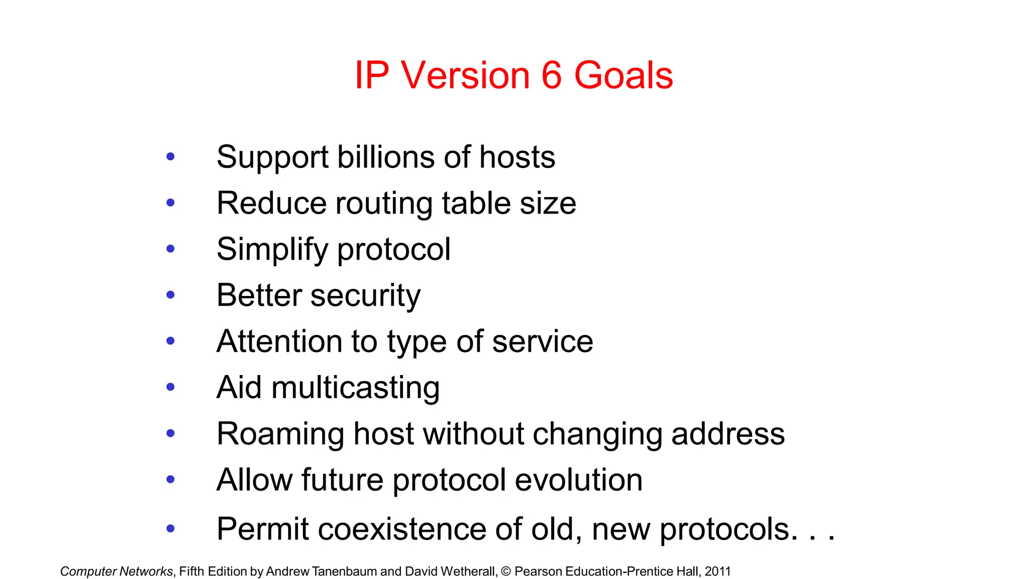 Computer Networks, Fifth Edition by Andrew Tanenbaum and David Wetherall, © Pearson Education-Prentice Hall, 2011
IP Version 6 Goals
• Support billions of hosts
• Reduce routing table size
• Simplify protocol
• Better security
• Attention to type of service
• Aid multicasting
• Roaming host without changing address
• Allow future protocol evolution
• Permit coexistence of old, new protocols. . .
 