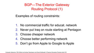 Computer Networks, Fifth Edition by Andrew Tanenbaum and David Wetherall, © Pearson Education-Prentice Hall, 2011
BGP—The Exterior Gateway
Routing Protocol (1)
Examples of routing constraints:
1. No commercial traffic for educat. network
2. Never put Iraq on route starting at Pentagon
3. Choose cheaper network
4. Choose better performing network
5. Don’t go from Apple to Google to Apple
 
