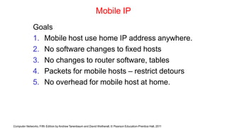 Computer Networks, Fifth Edition by Andrew Tanenbaum and David Wetherall, © Pearson Education-Prentice Hall, 2011
Mobile IP
Goals
1. Mobile host use home IP address anywhere.
2. No software changes to fixed hosts
3. No changes to router software, tables
4. Packets for mobile hosts – restrict detours
5. No overhead for mobile host at home.
 