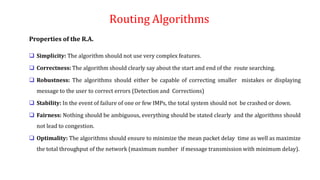 Routing Algorithms
Properties of the R.A.
 Simplicity: The algorithm should not use very complex features.
 Correctness: The algorithm should clearly say about the start and end of the route searching.
 Robustness: The algorithms should either be capable of correcting smaller mistakes or displaying
message to the user to correct errors (Detection and Corrections)
 Stability: In the event of failure of one or few IMPs, the total system should not be crashed or down.
 Fairness: Nothing should be ambiguous, everything should be stated clearly and the algorithms should
not lead to congestion.
 Optimality: The algorithms should ensure to minimize the mean packet delay time as well as maximize
the total throughput of the network (maximum number if message transmission with minimum delay).
 