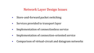 Network Layer Design Issues
• Store-and-forward packet switching
• Services provided to transport layer
• Implementation of connectionless service
• Implementation of connection-oriented service
• Comparison of virtual-circuit and datagram networks
 