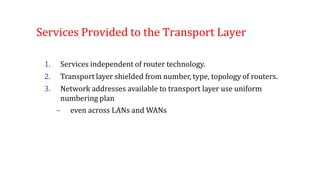 Services Provided to the Transport Layer
1. Services independent of router technology.
2. Transport layer shielded from number, type, topology of routers.
3. Network addresses available to transport layer use uniform
numbering plan
– even across LANs and WANs
 