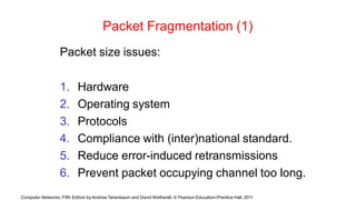 Computer Networks, Fifth Edition by Andrew Tanenbaum and David Wetherall, © Pearson Education-Prentice Hall, 2011
Packet Fragmentation (1)
Packet size issues:
1. Hardware
2. Operating system
3. Protocols
4. Compliance with (inter)national standard.
5. Reduce error-induced retransmissions
6. Prevent packet occupying channel too long.
 