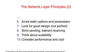 Computer Networks, Fifth Edition by Andrew Tanenbaum and David Wetherall, © Pearson Education-Prentice Hall, 2011
The Network Layer Principles (2)
. . .
6. Avoid static options and parameters
7. Look for good design (not perfect)
8. Strict sending, tolerant receiving
9. Think about scalability
10.Consider performance and cost
 