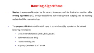 Routing Algorithms
• Routing is a process of transferring the packets from source m/c to destination machine, while
routing algorithms (RA) are s/w responsible for deciding which outgoing line an incoming
packet should be transmitted on.
• The purpose of RA is to decide which route is to be followed by a packet on the basis of
following parameters:
• Availability of channels (paths/links/routes)
• Link transmission delay
• Traffic intensity, and
• Capacity (bandwidth) of the link
 