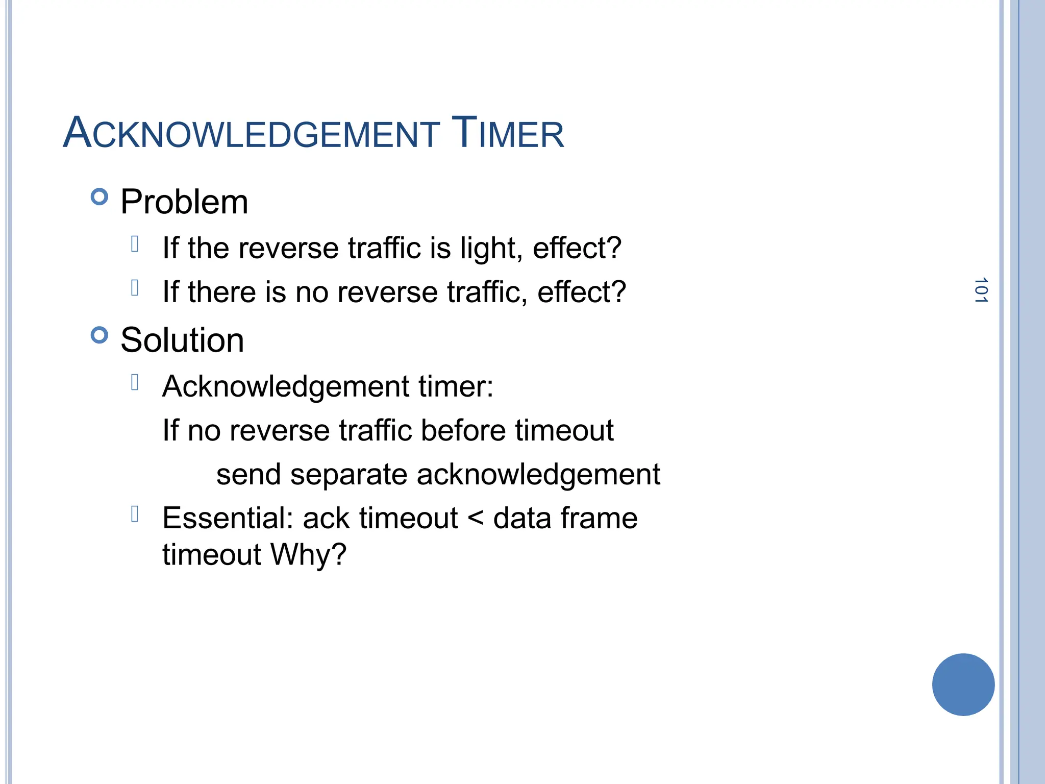 101
ACKNOWLEDGEMENT TIMER
 Problem
 If the reverse traffic is light, effect?
 If there is no reverse traffic, effect?
 Solution
 Acknowledgement timer:
If no reverse traffic before timeout
send separate acknowledgement
 Essential: ack timeout < data frame
timeout Why?
 