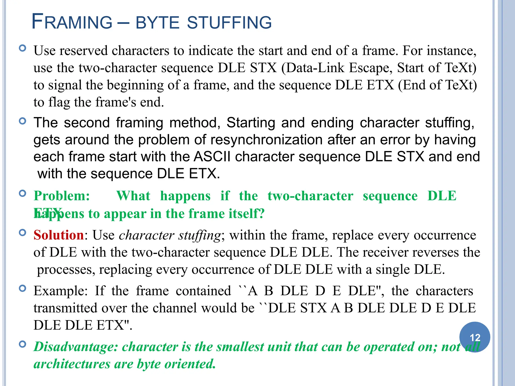  Use reserved characters to indicate the start and end of a frame. For instance,
use the two-character sequence DLE STX (Data-Link Escape, Start of TeXt)
to signal the beginning of a frame, and the sequence DLE ETX (End of TeXt)
to flag the frame's end.
 The second framing method, Starting and ending character stuffing,
gets around the problem of resynchronization after an error by having
each frame start with the ASCII character sequence DLE STX and end
with the sequence DLE ETX.
 Problem: What happens if the two-character sequence DLE
ETX
happens to appear in the frame itself?
 Solution: Use character stuffing; within the frame, replace every occurrence
of DLE with the two-character sequence DLE DLE. The receiver reverses the
processes, replacing every occurrence of DLE DLE with a single DLE.
 Example: If the frame contained ``A B DLE D E DLE'', the characters
transmitted over the channel would be ``DLE STX A B DLE DLE D E DLE
DLE DLE ETX''.
 Disadvantage: character is the smallest unit that can be operated on; not all
architectures are byte oriented.
12
FRAMING – BYTE STUFFING
 