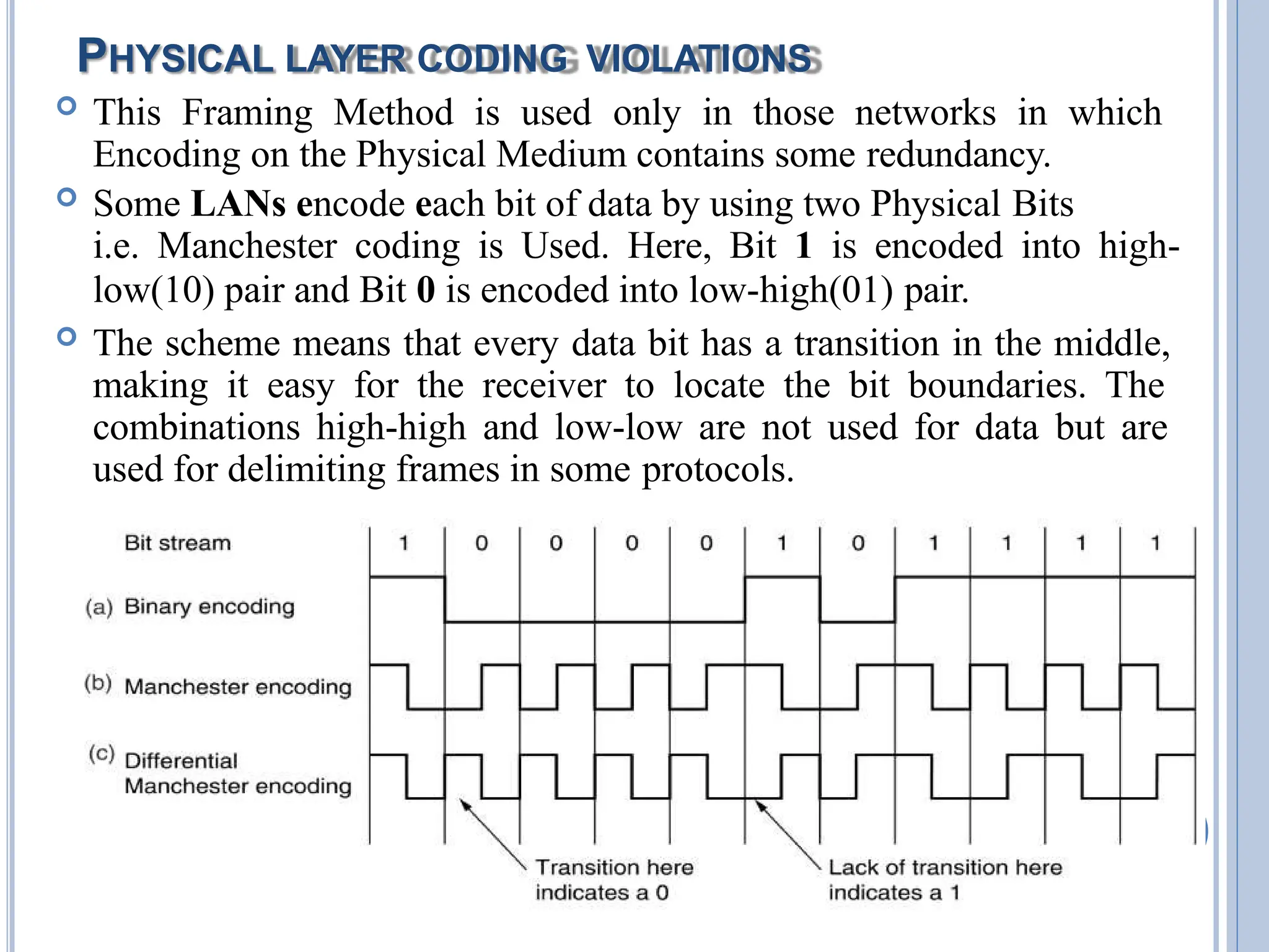 PHYSICAL LAYER CODING VIOLATIONS
 This Framing Method is used only in those networks in which
Encoding on the Physical Medium contains some redundancy.
 Some LANs encode each bit of data by using two Physical Bits
i.e. Manchester coding is Used. Here, Bit 1 is encoded into high-
low(10) pair and Bit 0 is encoded into low-high(01) pair.
 The scheme means that every data bit has a transition in the middle,
making it easy for the receiver to locate the bit boundaries. The
combinations high-high and low-low are not used for data but are
used for delimiting frames in some protocols.
 