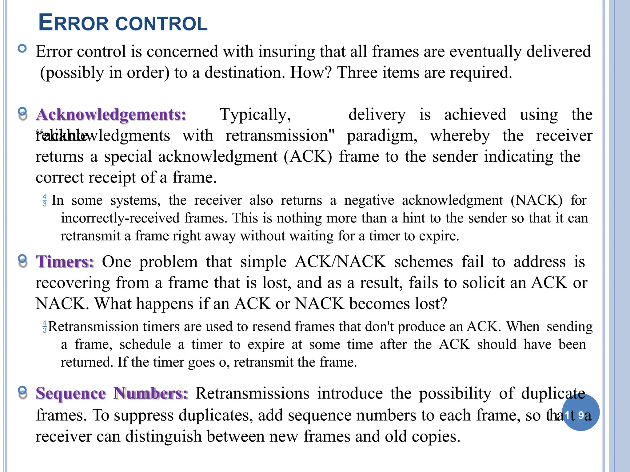 ERROR CONTROL
 Error control is concerned with insuring that all frames are eventually delivered
(possibly in order) to a destination. How? Three items are required.
 Acknowledgements: Typically,
reliable
delivery is achieved using the
“acknowledgments with retransmission" paradigm, whereby the receiver
returns a special acknowledgment (ACK) frame to the sender indicating the
correct receipt of a frame.
 In some systems, the receiver also returns a negative acknowledgment (NACK) for
incorrectly-received frames. This is nothing more than a hint to the sender so that it can
retransmit a frame right away without waiting for a timer to expire.
 Timers: One problem that simple ACK/NACK schemes fail to address is
recovering from a frame that is lost, and as a result, fails to solicit an ACK or
NACK. What happens if an ACK or NACK becomes lost?
Retransmission timers are used to resend frames that don't produce an ACK. When sending
a frame, schedule a timer to expire at some time after the ACK should have been
returned. If the timer goes o, retransmit the frame.
 Sequence Numbers: Retransmissions introduce the possibility of duplicate
frames. To suppress duplicates, add sequence numbers to each frame, so tha1t 9a
receiver can distinguish between new frames and old copies.
 