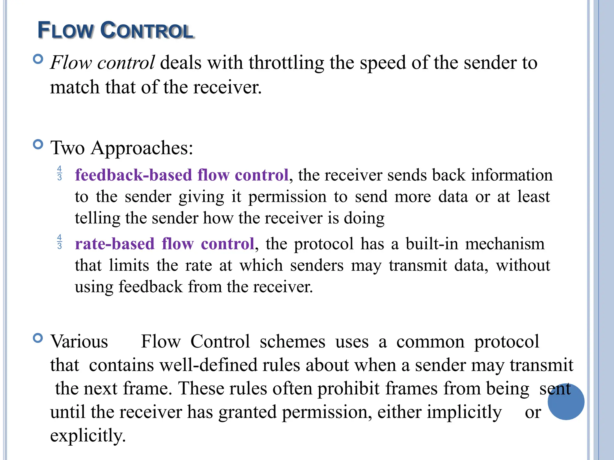 FLOW CONTROL
 Flow control deals with throttling the speed of the sender to
match that of the receiver.
 Two Approaches:
 feedback-based flow control, the receiver sends back information
to the sender giving it permission to send more data or at least
telling the sender how the receiver is doing
 rate-based flow control, the protocol has a built-in mechanism
that limits the rate at which senders may transmit data, without
using feedback from the receiver.
 Various Flow Control schemes uses a common protocol
that contains well-defined rules about when a sender may transmit
the next frame. These rules often prohibit frames from being sent
until the receiver has granted permission, either implicitly 20
or
explicitly.
 