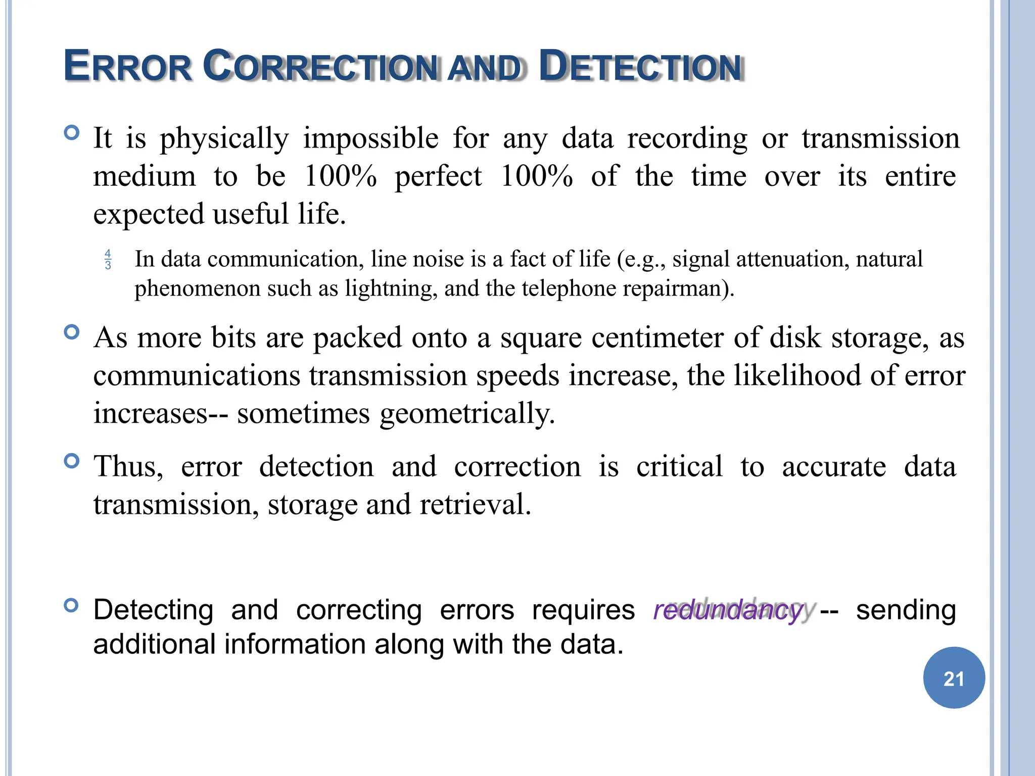 ERROR CORRECTION AND DETECTION
 It is physically impossible for any data recording or transmission
medium to be 100% perfect 100% of the time over its entire
expected useful life.
 In data communication, line noise is a fact of life (e.g., signal attenuation, natural
phenomenon such as lightning, and the telephone repairman).
 As more bits are packed onto a square centimeter of disk storage, as
communications transmission speeds increase, the likelihood of error
increases-- sometimes geometrically.
 Thus, error detection and correction is critical to accurate data
transmission, storage and retrieval.
 Detecting and correcting errors requires redundancy -- sending
additional information along with the data.
21
 