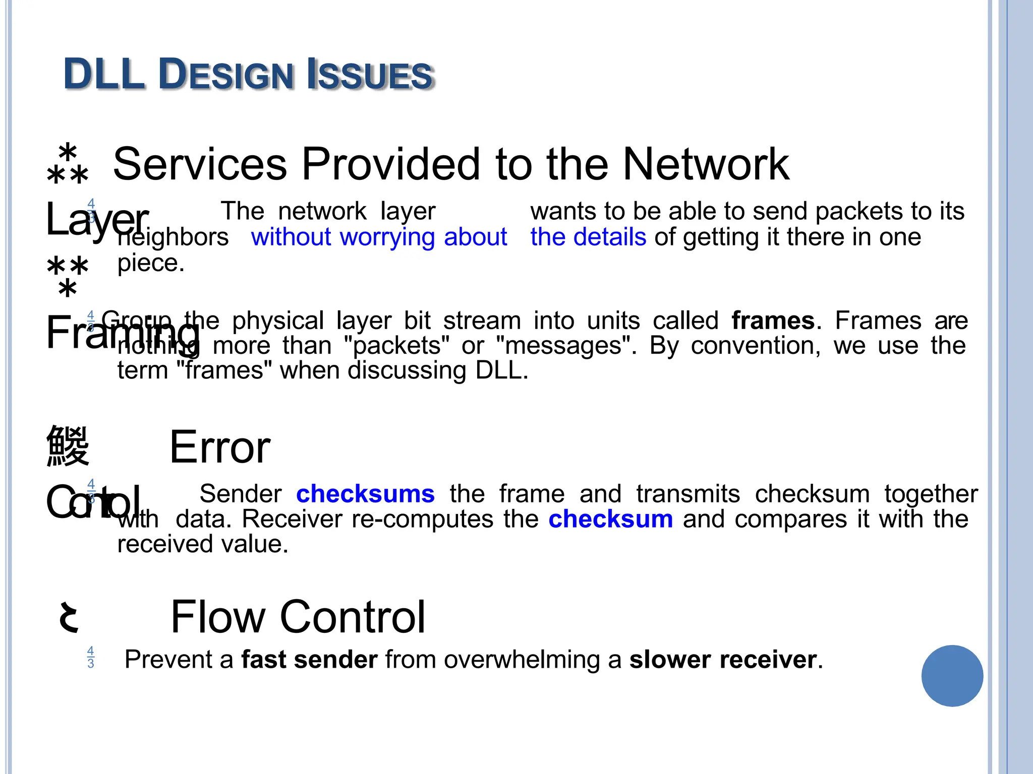  Services Provided to the Network
Layer
 The network layer wants to be able to send packets to its
neighbors without worrying about the details of getting it there in one
piece.

Framing
 Group the physical layer bit stream into units called frames. Frames are
nothing more than "packets" or "messages". By convention, we use the
term "frames" when discussing DLL.
 Error
C
o
n
t
r
ol
 Sender checksums the frame and transmits checksum together
with data. Receiver re-computes the checksum and compares it with the
received value.
 Flow Control
 Prevent a fast sender from overwhelming a slower receiver.
DLL DESIGN ISSUES
 