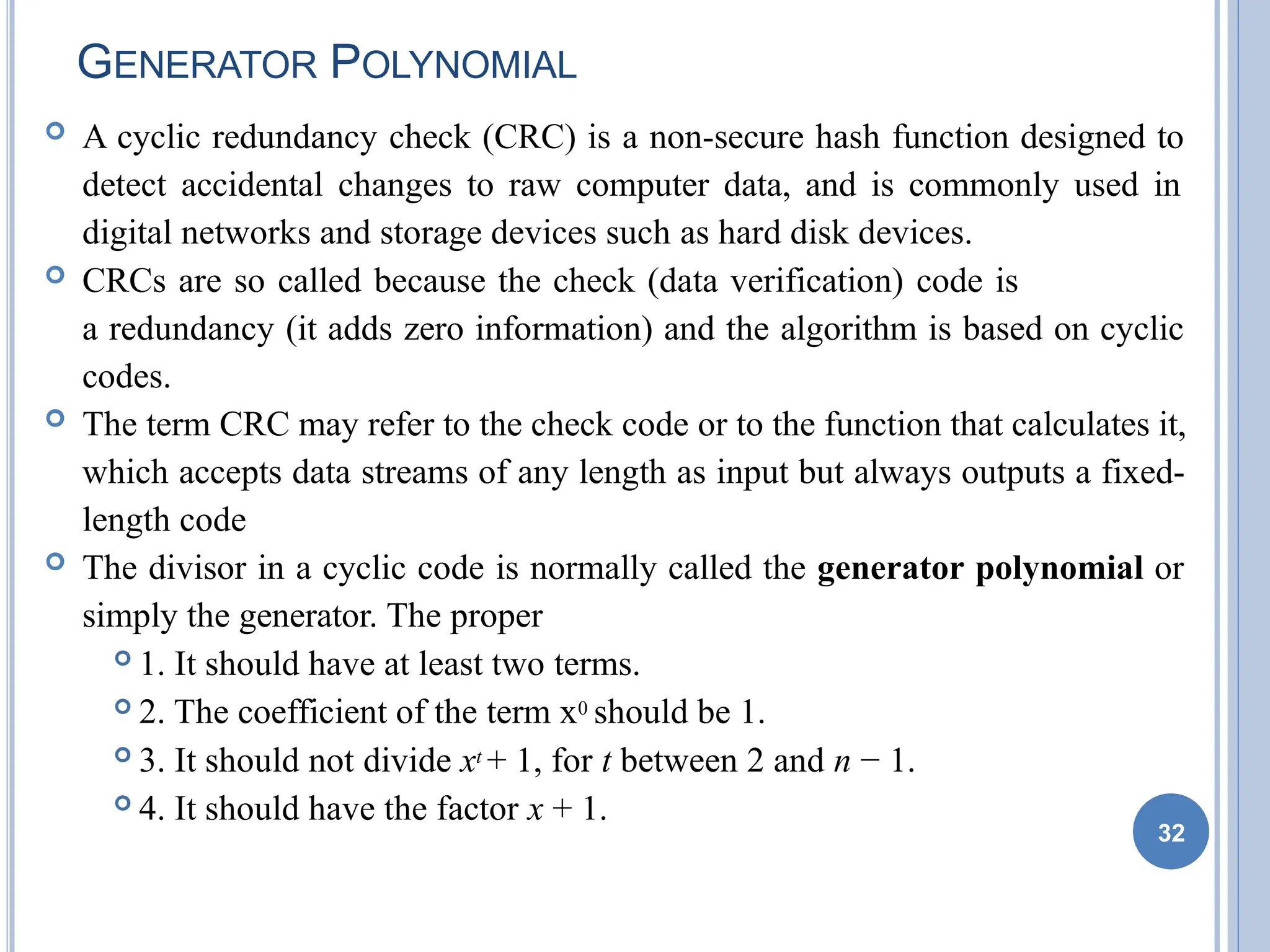 GENERATOR POLYNOMIAL
32
 A cyclic redundancy check (CRC) is a non-secure hash function designed to
detect accidental changes to raw computer data, and is commonly used in
digital networks and storage devices such as hard disk devices.
 CRCs are so called because the check (data verification) code is
a redundancy (it adds zero information) and the algorithm is based on cyclic
codes.
 The term CRC may refer to the check code or to the function that calculates it,
which accepts data streams of any length as input but always outputs a fixed-
length code
 The divisor in a cyclic code is normally called the generator polynomial or
simply the generator. The proper
 1. It should have at least two terms.
 2. The coefficient of the term x0 should be 1.
 3. It should not divide xt + 1, for t between 2 and n − 1.
 4. It should have the factor x + 1.
 