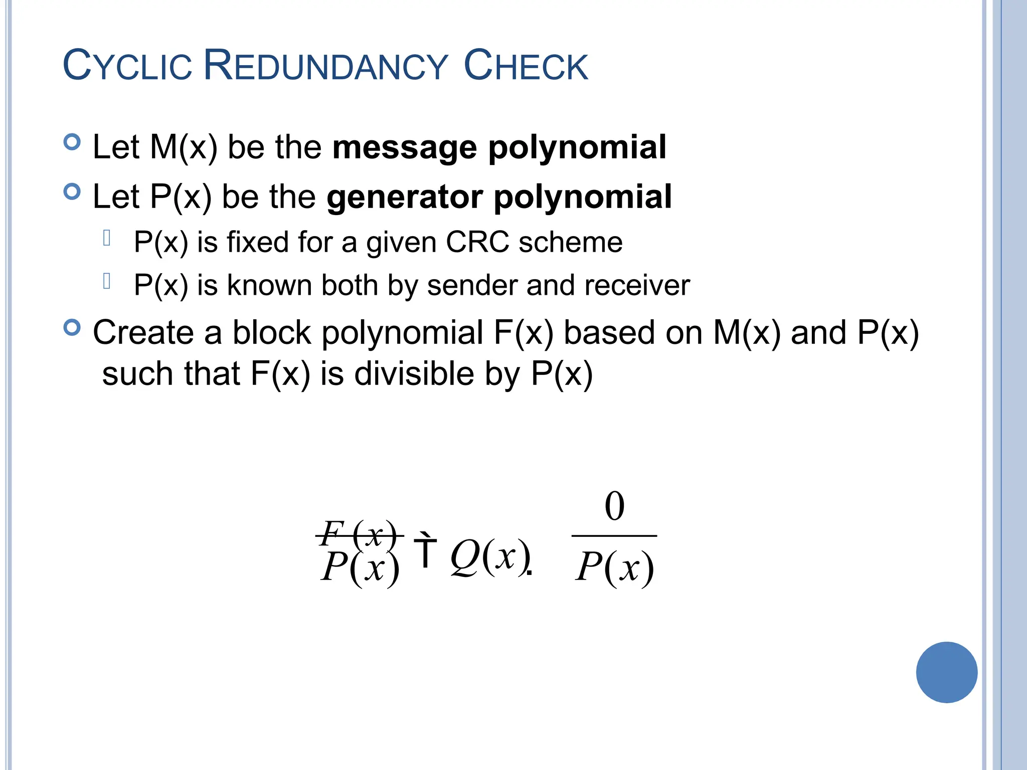 CYCLIC REDUNDANCY CHECK
 Let M(x) be the message polynomial
 Let P(x) be the generator polynomial
 P(x) is fixed for a given CRC scheme
 P(x) is known both by sender and receiver
 Create a block polynomial F(x) based on M(x) and P(x)
such that F(x) is divisible by P(x)
P(x)
0
P(x)
F (x)
 Q(x) 
 