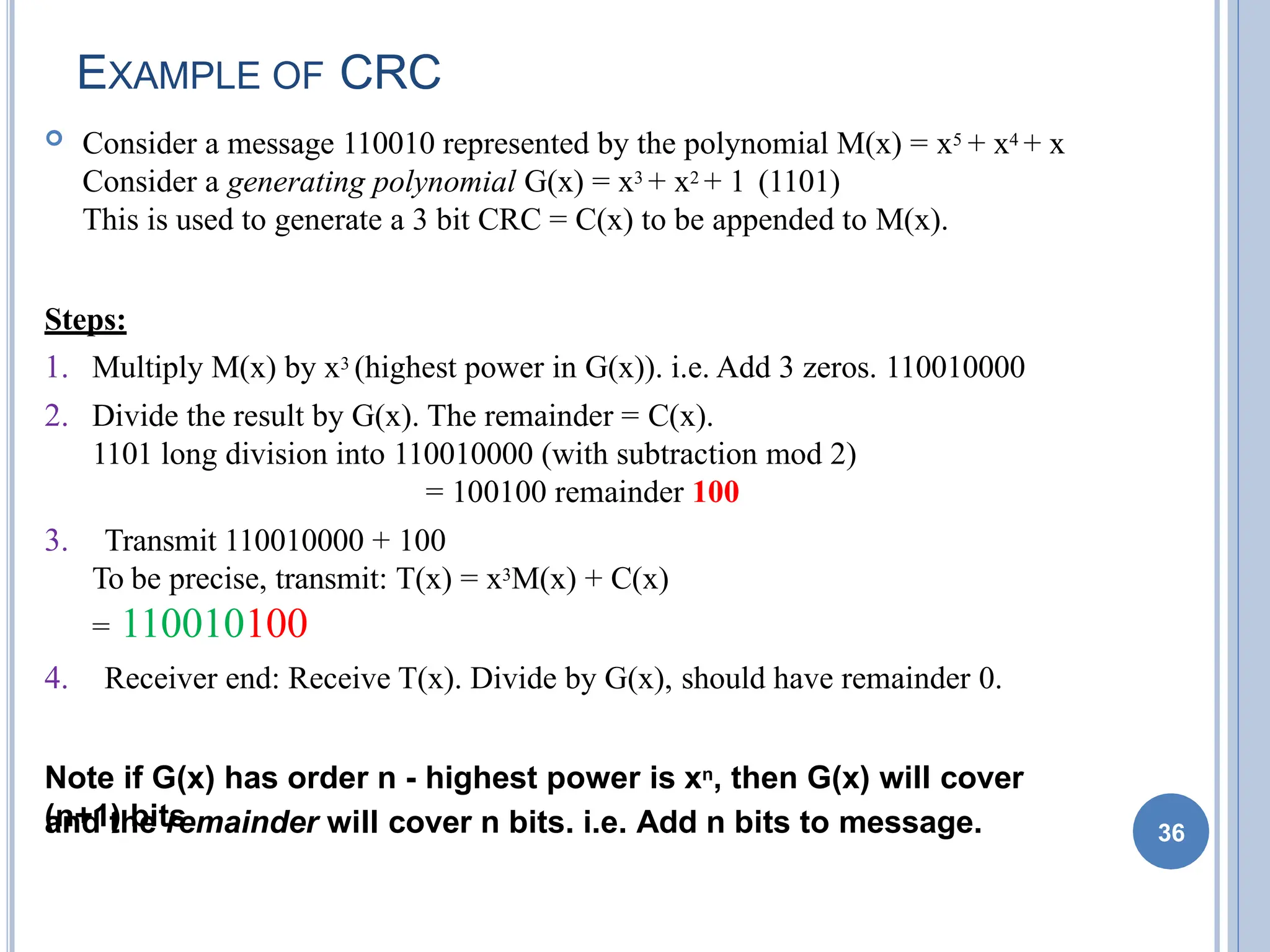 EXAMPLE OF CRC
 Consider a message 110010 represented by the polynomial M(x) = x5 + x4 + x
Consider a generating polynomial G(x) = x3 + x2 + 1 (1101)
This is used to generate a 3 bit CRC = C(x) to be appended to M(x).
Steps:
1. Multiply M(x) by x3 (highest power in G(x)). i.e. Add 3 zeros. 110010000
2. Divide the result by G(x). The remainder = C(x).
1101 long division into 110010000 (with subtraction mod 2)
= 100100 remainder 100
3. Transmit 110010000 + 100
To be precise, transmit: T(x) = x3M(x) + C(x)
= 110010100
4. Receiver end: Receive T(x). Divide by G(x), should have remainder 0.
Note if G(x) has order n - highest power is xn, then G(x) will cover
(n+1) bits
and the remainder will cover n bits. i.e. Add n bits to message. 36
 